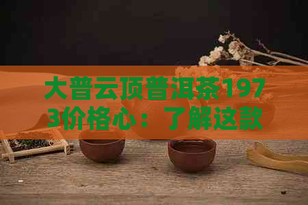 大普云顶普洱茶1973价格心：了解这款经典茶的详情和价值