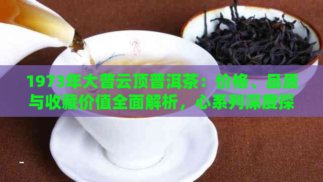 1973年大普云顶普洱茶：价格、品质与收藏价值全面解析，心系列深度探讨