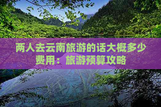 两人去云南旅游的话大概多少费用：旅游预算攻略