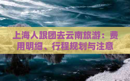 上海人跟团去云南旅游：费用明细、行程规划与注意事项全解