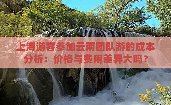 上海游客参加云南团队游的成本分析：价格与费用差异大吗？