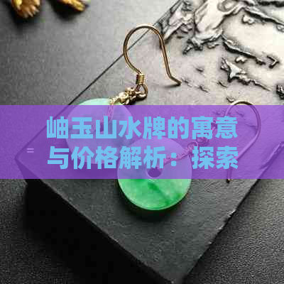 岫玉山水牌的寓意与价格解析：探索自然之美与文化象征