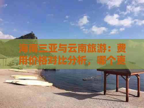 海南三亚与云南旅游：费用价格对比分析，哪个更划算？