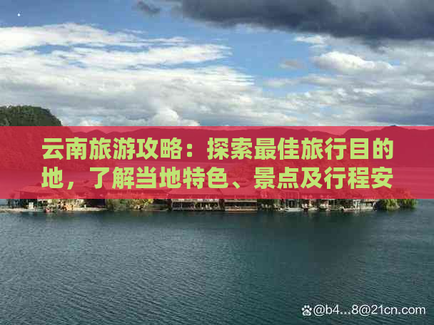 云南旅游攻略：探索更佳旅行目的地，了解当地特色、景点及行程安排