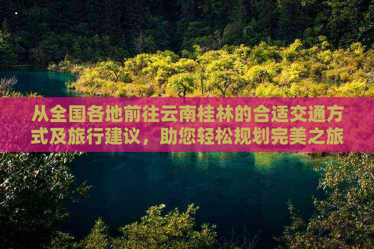 从全国各地前往云南桂林的合适交通方式及旅行建议，助您轻松规划完美之旅