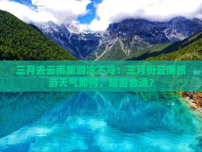 三月去云南旅游冷不冷：三月份云南旅游天气如何，是否合适？