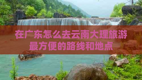 在广东怎么去云南大理旅游最方便的路线和地点