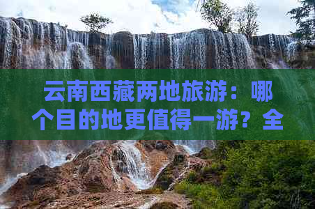 云南     两地旅游：哪个目的地更值得一游？全面对比分析让你轻松选择