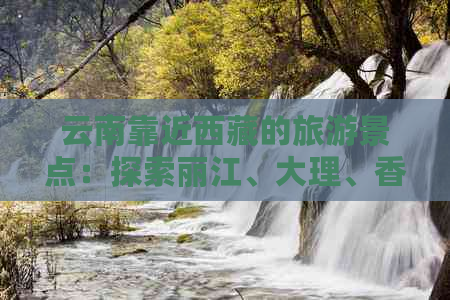 云南靠近     的旅游景点：探索丽江、大理、香格里拉等多元风光与文化之旅