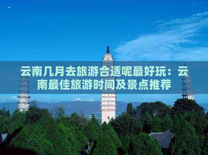 云南几月去旅游合适呢更好玩：云南更佳旅游时间及景点推荐