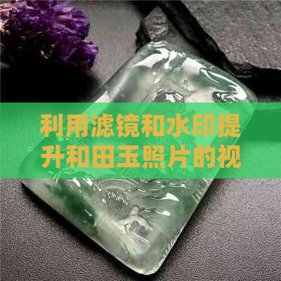 利用滤镜和水印提升和田玉照片的视觉效果：技巧分享