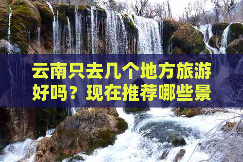 云南只去几个地方旅游好吗？现在推荐哪些景点？