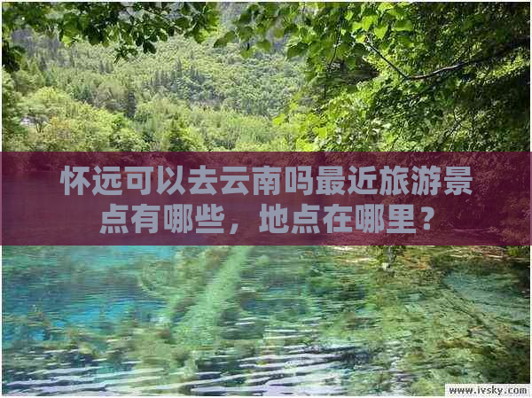 怀远可以去云南吗最近旅游景点有哪些，地点在哪里？