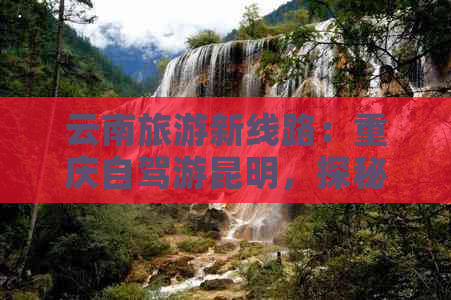 云南旅游新线路：重庆自驾游昆明，探秘滇西秘境