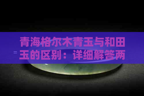 青海格尔木青玉与和田玉的区别：详细解答两者之间的差异及特点