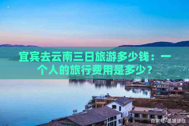 宜宾去云南三日旅游多少钱：一个人的旅行费用是多少？