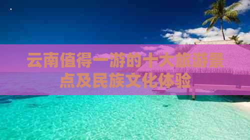 云南值得一游的十大旅游景点及民族文化体验