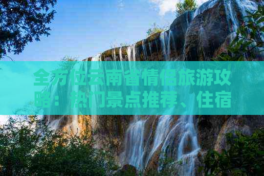 全方位云南省情侣旅游攻略：热门景点推荐、住宿与交通信息一应俱全