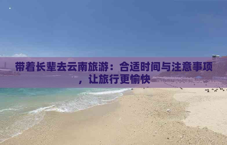 带着长辈去云南旅游：合适时间与注意事项，让旅行更愉快