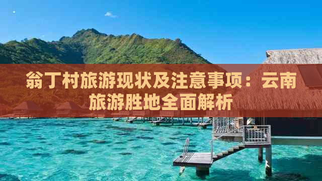 翁丁村旅游现状及注意事项：云南旅游胜地全面解析