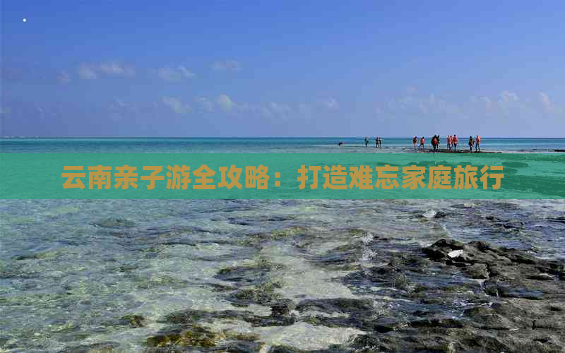 云南亲子游全攻略：打造难忘家庭旅行