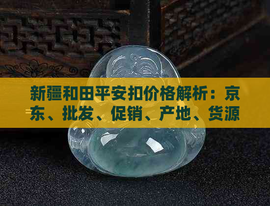 新疆和田平安扣价格解析：京东、批发、促销、产地、货源等一应俱全