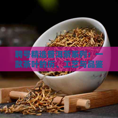 聘号精选普洱茶系列：一款茶叶的历、工艺与品鉴指南