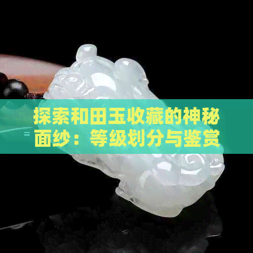 探索和田玉收藏的神秘面纱：等级划分与鉴赏指南