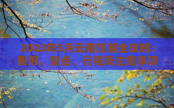 2023年5月云南旅游全攻略：费用、景点、行程及注意事项一览无余！