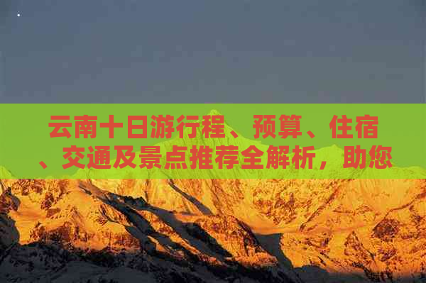 云南十日     程、预算、住宿、交通及景点推荐全解析，助您轻松规划完美之旅