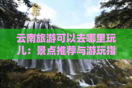 云南旅游可以去哪里玩儿：景点推荐与游玩指南