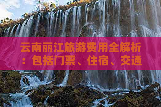 云南丽江旅游费用全解析：包括门票、住宿、交通、美食等多方面开支