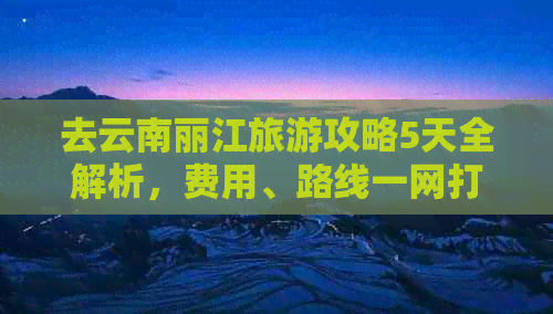 去云南丽江旅游攻略5天全解析，费用、路线一网打尽