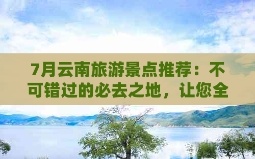 7月云南旅游景点推荐：不可错过的必去之地，让您全面领略云南之美