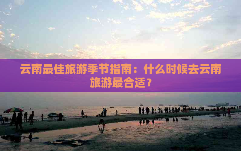 云南更佳旅游季节指南：什么时候去云南旅游最合适？