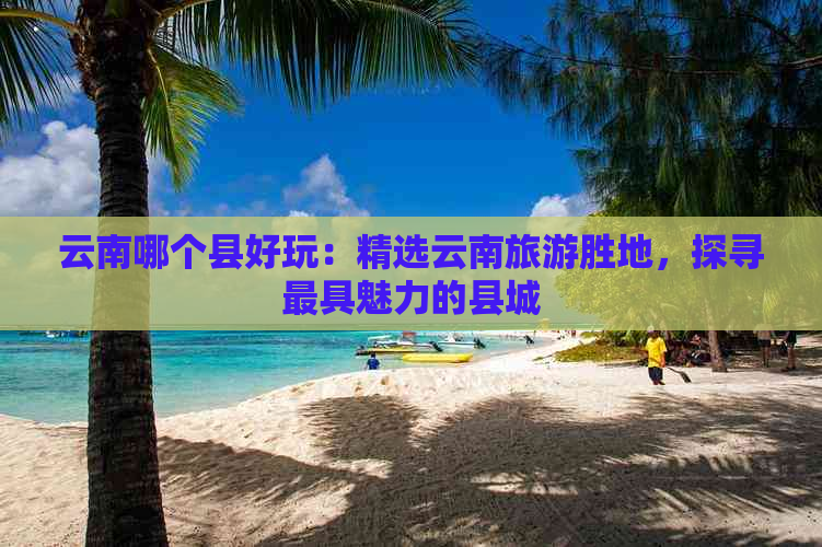 云南哪个县好玩：精选云南旅游胜地，探寻更具魅力的县城