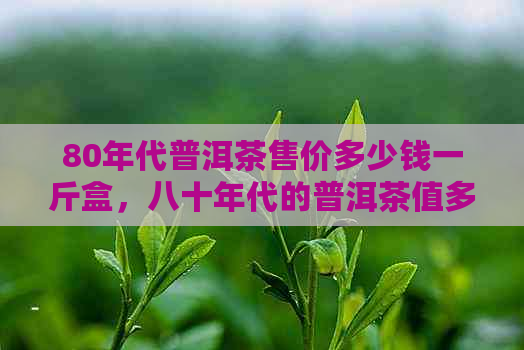 80年代普洱茶售价多少钱一斤盒，八十年代的普洱茶值多少钱？