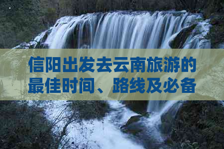 信阳出发去云南旅游的更佳时间、路线及必备事项，现在是否适合前往？