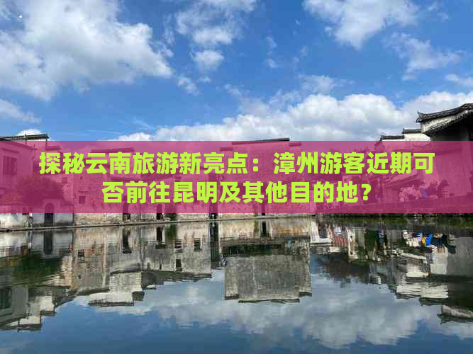 探秘云南旅游新亮点：漳州游客近期可否前往昆明及其他目的地？