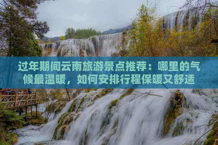 过年期间云南旅游景点推荐：哪里的气候最温暖，如何安排行程保暖又舒适