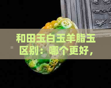 和田玉白玉羊脂玉区别：哪个更好，价值更高？