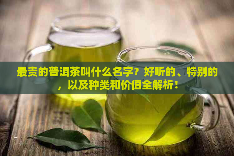 最贵的普洱茶叫什么名字？好听的、特别的，以及种类和价值全解析！