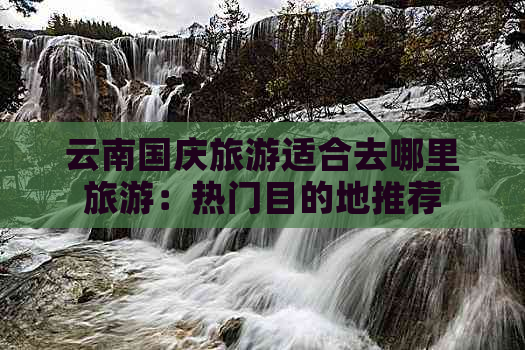 云南国庆旅游适合去哪里旅游：热门目的地推荐