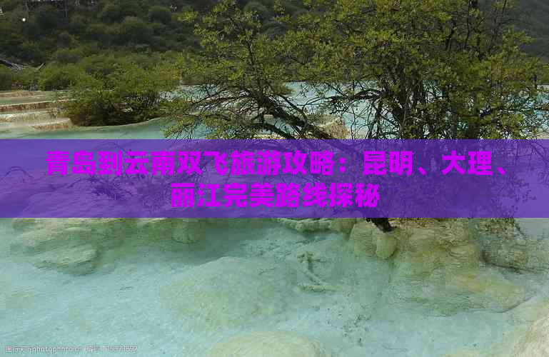 青岛到云南双飞旅游攻略：昆明、大理、丽江完美路线探秘