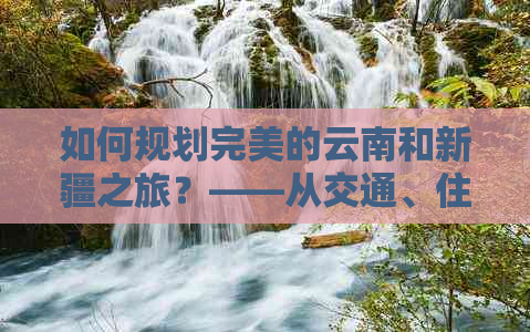 如何规划完美的云南和新疆之旅？——从交通、住宿到景点全攻略