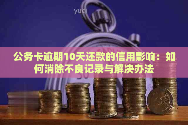 公务卡逾期10天还款的信用影响：如何消除不良记录与解决办法