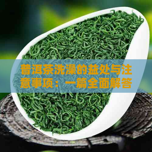 普洱茶洗澡的益处与注意事项：一篇全面解答你关于普洱茶洗澡的所有疑问