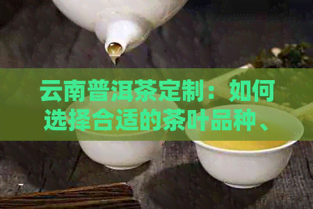 云南普洱茶定制：如何选择合适的茶叶品种、工艺与包装，以及品尝与保存方法