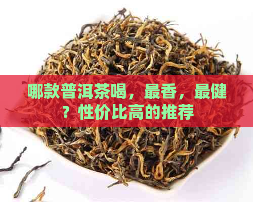 哪款普洱茶喝，最香，最健？性价比高的推荐