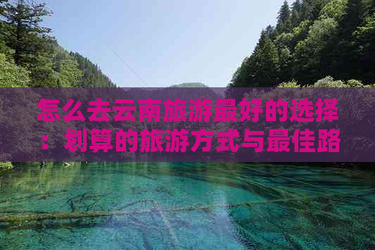 怎么去云南旅游更好的选择：划算的旅游方式与更佳路线推荐